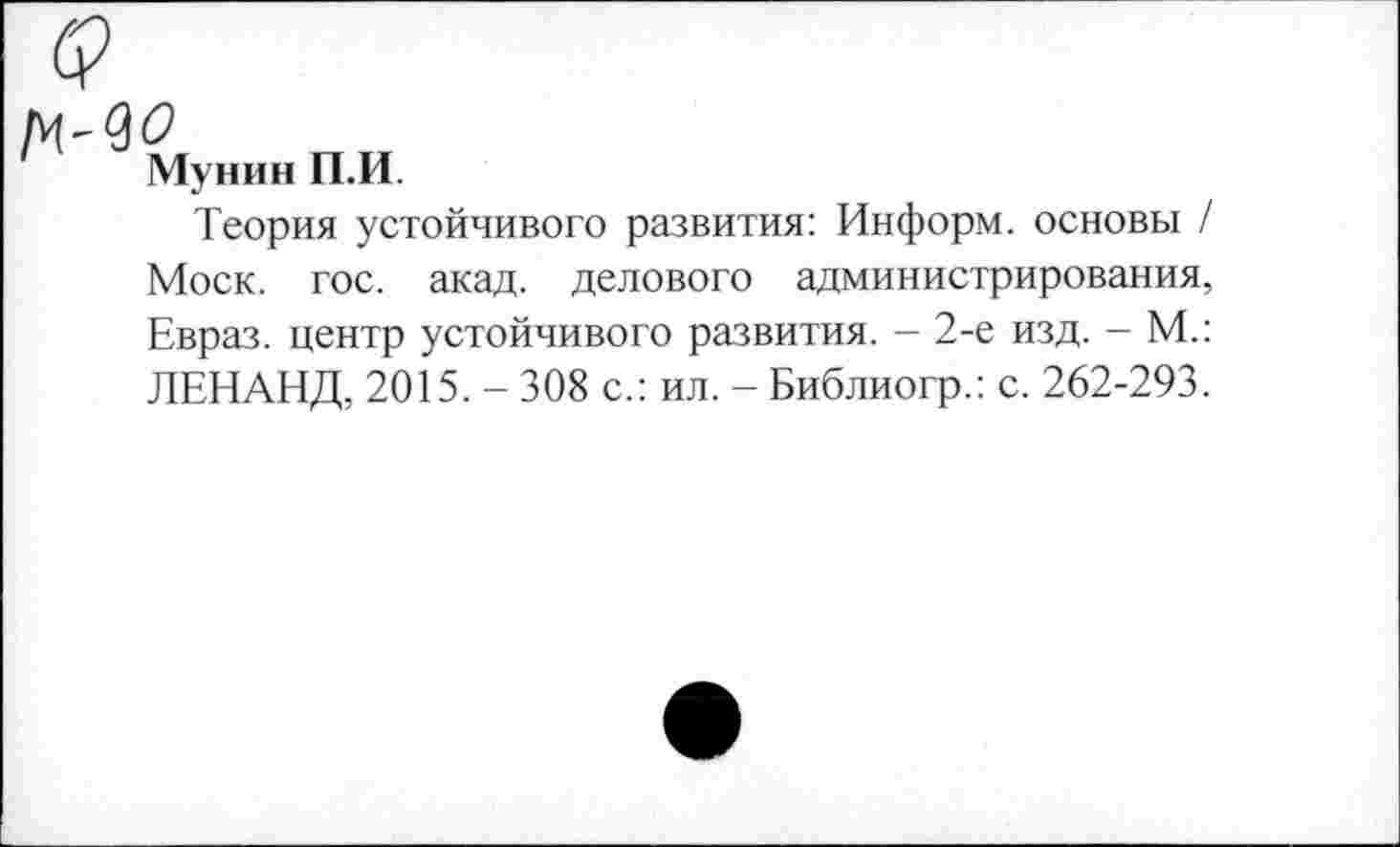 ﻿Мунин П.И.
Теория устойчивого развития: Информ, основы / Моск. гос. акад, делового администрирования, Евраз, центр устойчивого развития. - 2-е изд. - М.: ЛЕНАНД, 2015. - 308 с.: ил. - Библиогр.: с. 262-293.